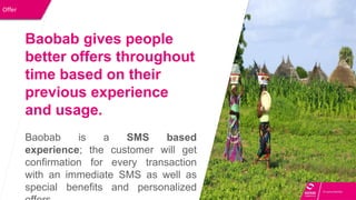 Offer
Baobab gives people
better offers throughout
time based on their
previous experience
and usage.
Baobab is a SMS based
experience; the customer will get
confirmation for every transaction
with an immediate SMS as well as
special benefits and personalized
 