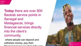 Service
Point
Today there are over 800
Baobab service points in
Senegal and
Madagascar, brings
financial services directly
into the client’s
community,
where people can deposit and
withdraw money, pay their
 