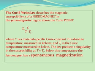 The CuriE Weiss law describes the magnetic
susceptibility χ of a FERROMAGNET in
the paramagnetic region above the Curie POINT
χ= C
T- Tc
where C is a material-specific Curie constant T is absolute
temperature, measured in kelvins, and Tc is the Curie
temperature measured in kelvin. The law predicts a singularity
in the susceptibility at T = Tc. Below this temperature the
ferromagnet has a spontaneous magnetization
 