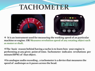  It is an instrument used for measuring the working speed of an particular
machine or engine. OR Measures revolution speed of any rotating object such
as motor or shaft.
The basic reason behind having a tacho is to learn how your engine is
performing at any given point of time. Tachometer indicates revolutions per
minute(RPM) of that object.
In analogue audio recording , a tachometer is a device that measures the
speed of audiotape as it passes across the head.
TACHOMETER
 