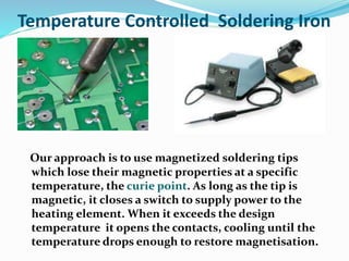 Temperature Controlled Soldering Iron
Our approach is to use magnetized soldering tips
which lose their magnetic properties at a specific
temperature, the curie point. As long as the tip is
magnetic, it closes a switch to supply power to the
heating element. When it exceeds the design
temperature it opens the contacts, cooling until the
temperature drops enough to restore magnetisation.
 
