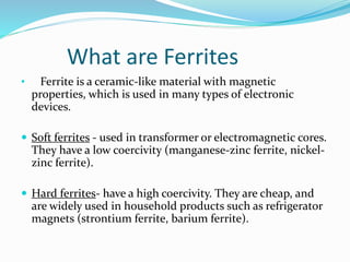 What are Ferrites
• Ferrite is a ceramic-like material with magnetic
properties, which is used in many types of electronic
devices.
 Soft ferrites - used in transformer or electromagnetic cores.
They have a low coercivity (manganese-zinc ferrite, nickel-
zinc ferrite).
 Hard ferrites- have a high coercivity. They are cheap, and
are widely used in household products such as refrigerator
magnets (strontium ferrite, barium ferrite).
 