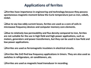 Ferrites have importance in engineering and technology because they possess
spontaneous magnetic moment below the Curie temperature just as iron, cobalt,
nickel.
Due to vey low eddy current losses, ferrites are used as a core of coils in
microwave frequency devices and computer memory core elements.
Due to relatively low permeability and flux density compared to iron, ferrites
are not suitable for the use in high field and high power applications, such as
motors, generators and power transformers, but they can be used in low field and
low power applications.
Ferrites are used as ferromagnetic insulators in electrical circuits.
Ferrites like ZnO find low frequency applications in timers. They are also used as
switches in refrigerators, air conditioners, etc.
Ferrites are used as magnetic head transducer in recording.
Applications of ferrites
 