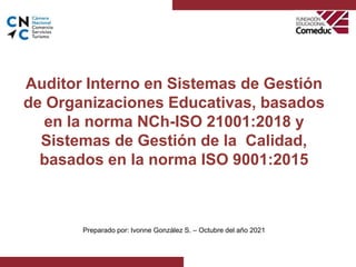 Auditor Interno en Sistemas de Gestión
de Organizaciones Educativas, basados
en la norma NCh-ISO 21001:2018 y
Sistemas de Gestión de la Calidad,
basados en la norma ISO 9001:2015
.
Preparado por: Ivonne González S. – Octubre del año 2021
 