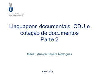 Linguagens documentais, CDU e
    cotação de documentos
            Parte 2

      Maria Eduarda Pereira Rodrigues




                IPCB, 2012
 