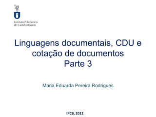 Linguagens documentais, CDU e
    cotação de documentos
            Parte 3

      Maria Eduarda Pereira Rodrigues




                IPCB, 2012
 