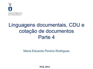 Linguagens documentais, CDU e
    cotação de documentos
            Parte 4

     Maria Eduarda Pereira Rodrigues




               IPCB, 2012
 