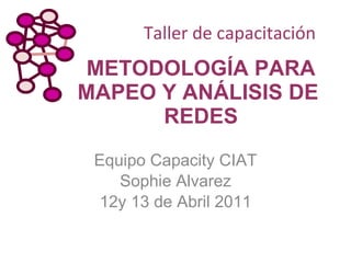METODOLOGÍA PARA MAPEO Y ANÁLISIS DE  REDES Equipo Capacity CIAT Sophie Alvarez 12y 13 de Abril 2011 Taller de capacitación 