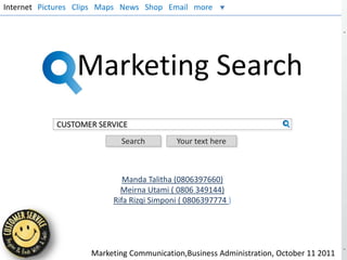 Internet Pictures Clips Maps News Shop Email more




                 Marketing Search
            CUSTOMER SERVICE
                           Search         Your text here



                            Manda Talitha (0806397660)
                           Meirna Utami ( 0806 349144)
                         Rifa Rizqi Simponi ( 0806397774 )




                    Marketing Communication,Business Administration, October 11 2011
 