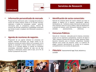 Información personalizada de mercado . P roporcionamos información sobre  la tipología del producto o servicio de nuestra empresa cliente en el mercado marroquí, elaborada a medida de necesidades: sondear  potencial, información sobre la competencia, precios, Informes de situación del mercado, perspectivas y posibilidades comerciales que brinda el sector y cualquier otra información económica o comercial.  Agenda de reuniones de negocios. P reparación de una agenda individual de entrevistas con aquellas empresas marroquíes que tengan interés en los productos o servicios de nuestro cliente o en su proyecto. Con la agenda se acompaña un breve informe sobre el producto o servicio en el mercado objetivo, la relación de entrevistas concertadas, información relevante de cada una de esas empresas, e información práctica sobre el país, con el fin de facilitar la preparación de la visita. Servicios de Research Identificación de socios comerciales Selección de contactos dentro de nuestro network que mejor se adapten al objetivo de la empresa: importadores, agentes, distribuidores, etc.  Facilitamos amplia información de cada una de estas empresas, tanto en lo que se refiere a datos de identificación y persona de contacto, como información relevante relativa a su actividad, posicionamiento, referencias.  Concursos Públicos :  Selección de  licitaciones  adecuadas para la empresa, entrevistas previas con los organismos comepetentes, recepcion de Appel d´Offre, recepcion y analisis del Cahier de Charges,  gestionar Avales bancarios necesarios para la licitación, proporcionar Sociedad Vehiculo Local cuando sea necesaria, asistir a la apertura de pliegos, presentar documentación en nombre de la empresa, acompañamiento en los tramites de adjudicación. Fiduciaire :   Asesoramiento legal ,fiscal, aduanero y contable CUSTOME & IMAGE 