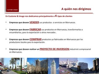 Empresas que deseen   VENDER   sus productos  o servicios en Marruecos.    Empresas que deseen  FABRICAR  sus productos en Marruecos, transformarlos o ensamblarlos, para la exportación a otros mercados .  Empresas que deseen  COMPRAR   productos ya fabricados en Marruecos por los productores locales para la exportación.    Empresas que deseen realizar un  PROYECTO DE INVERSION   industrial o empresarial en Marruecos.  A quién nos dirigimos En Custome & Image nos dedicamos principalmente a  4  tipos de clientes CUSTOME & IMAGE 