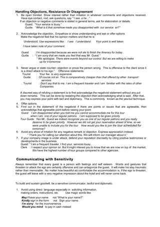 Handling Objections, Resistance Or Disagreement
1. Be open minded. Show interest rather than irritation in whatever comments and objections received.
Have eye contact, nod, ask questions, say “ I see, a ha…”
If an objection or negative comments is stated in general terms, ask for elaboration or details.
Guest: “Your service is lousy.”
Guide: “What is it that somehow made you disappointed with our service sir?”
2. Acknowledge the objection, Empathize or show understanding and ask or offer options
Make the negativist feel that his opinion matters and that he is
Understood. Use expressions like : I see. I understand.

Your point is well taken.

I have taken note of your comment.
Guest
Guide

:I’m disappointed because we were not ale to finish the itinerary for today..
: “ I am sorry that we made you feel that way Mr. Guest.”
“ We apologize. There were events beyond our control. But we are willing to make
up for it tomorrow.

3. Never argue or state counter- objection or prove the person wrong. This is offensive to the client since it
is a direct attack to his ego.” Offensive statements:
Tourist
: Your fee is very expensive.
Guide
: Of course not sir. This is comparatively cheaper than that offered by other transport
services
. Tourist
: Don’t say that to me. I am a frequent traveler and I am familiar with the rates of other
Companies.
A discreet way of refuting a statement is to first acknowledge the negativist statement without any put
down remarks. This can be done by restating the objection then acknowledging what is said. After that,
you may express your point with tact and diplomacy. This is commonly known as the yes-but technique.
4. Offer options.
5. Find out in the statement of the negativist if there are points or issues that are agreeable, then
acknowledge that agreeable point before raising your point
Guest I am disappointed when you told me you cannot accommodate me for this tour
when I am one of your regular patrons. I am supposed to be given priority
Tour Guide: Yes Mr,. Guest we indeed recognize you as one of our regular patrons and you really
deserve to be given priority. However we did not get your reservation ahead of time, so we
were unable to include you for the tour. How would you like to join the tour scheduled for
tomorrow?
6. Avoid any show of irritation for any negative remark or objection. Express appreciation instead.
“ Thank you for calling our attention about this. We will inform our manager about it.”
7. If your company image is under attack, defend your reputation discreetly by citing positive testimonies or
developments in the business.
Guest: “ I am a frequent traveler. I find your services lousy.
Clerk : I respect your opinion sir. But it might interest you to know that we are now on top of the market,
We have the highest number of tour groups compared to other agencies.

Communicating with Sensitivity
Always remember that every guest is a person with feelings and self esteem. Words and gestures that
threaten or attack the ego are certainly offensive and can antagonize the guest. It will make his stay traumatic
rather than memorable. No matter how beautiful ad comfortable the accommodation is, if the ego is threaten,
the guest will leave with a very negative impression about the hotel and will never come back.

To build and sustain goodwill, be a sensitive communicator, tactful and diplomatic.
1. Avoid using direct language especially in soliciting information,
making orders, instructions, etc.
Use magic words like:
May I have your name
not “What is your name?”
Kindly sign in the form
not Sign your name.
I’m sorry for the inconvenience
Would you mind to pay in cash instead

 