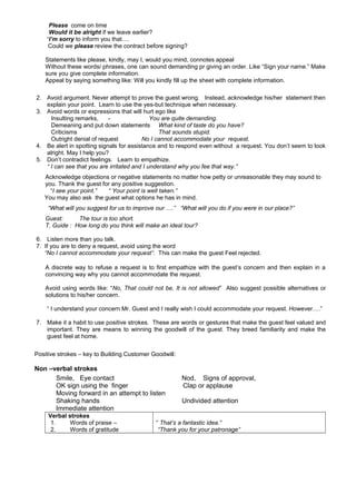 Please come on time
Would it be alright if we leave earlier?
‘I’m sorry to inform you that….
Could we please review the contract before signing?
Statements like please, kindly, may I, would you mind, connotes appeal
Without these words/ phrases, one can sound demanding pr giving an order. Like “Sign your name.” Make
sure you give complete information.
Appeal by saying something like: Will you kindly fill up the sheet with complete information.
2. Avoid argument. Never attempt to prove the guest wrong. Instead, acknowledge his/her statement then
explain your point. Learn to use the yes-but technique when necessary.
3. Avoid words or expressions that will hurt ego like
Insulting remarks,
You are quite demanding.
Demeaning and put down statements What kind of taste do you have?
Criticisms
That sounds stupid.
Outright denial of request
No I cannot accommodate your request.
4. Be alert in spotting signals for assistance and to respond even without a request. You don’t seem to look
alright. May I help you?
5. Don’t contradict feelings. Learn to empathize.
“ I can see that you are irritated and I understand why you fee that way.”
Acknowledge objections or negative statements no matter how petty or unreasonable they may sound to
you. Thank the guest for any positive suggestion.
“I see your point.”
“ Your point is well taken.”
You may also ask the guest what options he has in mind.
“What will you suggest for us to improve our ….” “What will you do if you were in our place?”
Guest:
The tour is too short.
T. Guide : How long do you think will make an ideal tour?
6. Listen more than you talk.
7. If you are to deny a request, avoid using the word
“No I cannot accommodate your request”. This can make the guest Feel rejected.
A discrete way to refuse a request is to first empathize with the guest’s concern and then explain in a
convincing way why you cannot accommodate the request.
Avoid using words like: “No, That could not be, It is not allowed” Also suggest possible alternatives or
solutions to his/her concern.
“ I understand your concern Mr. Guest and I really wish I could accommodate your request. However….”
7. Make it a habit to use positive strokes. These are words or gestures that make the guest feel valued and
important. They are means to winning the goodwill of the guest. They breed familiarity and make the
guest feel at home.
Positive strokes – key to Building Customer Goodwill :

Non –verbal strokes
Smile, Eye contact
OK sign using the finger
Moving forward in an attempt to listen
Shaking hands
Immediate attention
Verbal strokes
1.
Words of praise –
2.
Words of gratitude

Nod, Signs of approval,
Clap or applause
Undivided attention

“ That’s a fantastic idea.”
“Thank you for your patronage”

 