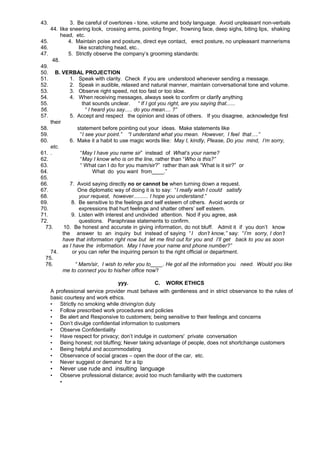 43.

3. Be careful of overtones - tone, volume and body language. Avoid unpleasant non-verbals
44. like sneering look, crossing arms, pointing finger, frowning face, deep sighs, biting lips, shaking
head, etc.
45.
4. Maintain poise and posture, direct eye contact, erect posture, no unpleasant mannerisms
46.
like scratching head, etc..
47.
5. Strictly observe the company’s grooming standards:
48.
49.
50. B. VERBAL PROJECTION
51.
1. Speak with clarity. Check if you are understood whenever sending a message.
52.
2. Speak in audible, relaxed and natural manner, maintain conversational tone and volume.
53.
3. Observe right speed, not too fast or too slow.
54.
4. When receiving messages, always seek to confirm or clarify anything
55.
that sounds unclear. “ If I got you right, are you saying that......
56.
“ I heard you say..... do you mean.... ?”
57.
5. Accept and respect the opinion and ideas of others. If you disagree, acknowledge first
their
58.
statement before pointing out your ideas. Make statements like
59.
“I see your point.” “I understand what you mean. However, I feel that….”
60.
6. Make it a habit to use magic words like: May I, kindly, Please, Do you mind, I’m sorry,
etc.
61. .
“May I have you name sir” instead of What’s your name?
62.
“May I know who is on the line, rather than “Who is this?”
63.
“ What can I do for you mam/sir?” rather than ask “What is it sir?” or
64.
What do you want from____.”
65.
66.
7. Avoid saying directly no or cannot be when turning down a request.
67.
One diplomatic way of doing it is to say: “I really wish I could satisfy
68.
your request, however.......... I hope you understand.”
69.
8. Be sensitive to the feelings and self esteem of others. Avoid words or
70.
expressions that hurt feelings and shatter others’ self esteem.
71.
9. Listen with interest and undivided attention. Nod if you agree, ask
72.
questions. Paraphrase statements to confirm.
73.
10. Be honest and accurate in giving information, do not bluff. Admit it if you don’t know
the answer to an inquiry but instead of saying “ I don’t know,” say: “I’m sorry, I don’t
have that information right now but let me find out for you and I’ll get back to you as soon
as I have the information. May I have your name and phone number?”
74.
or you can refer the inquiring person to the right official or department.
75.
76.
“ Mam/sir, I wish to refer you to____. He got all the information you need. Would you like
me to connect you to his/her office now?
yyy.
C. WORK ETHICS
A professional service provider must behave with gentleness and in strict observance to the rules of
basic courtesy and work ethics.
• Strictly no smoking while driving/on duty
• Follow prescribed work procedures and policies
• Be alert and Responsive to customers; being sensitive to their feelings and concerns
• Don’t divulge confidential information to customers
• Observe Confidentiality
• Have respect for privacy; don’t indulge in customers' private conversation
• Being honest; not bluffing; Never taking advantage of people, does not shortchange customers
• Being helpful and accommodating
• Observance of social graces – open the door of the car, etc.
• Never suggest or demand for a tip

•

Never use rude and insulting language

•

Observe professional distance; avoid too much familiarity with the customers
•

 