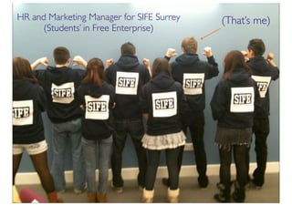 HR and Marketing Manager for SIFE Surrey   (That’s me)
     (Students’ in Free Enterprise)
 