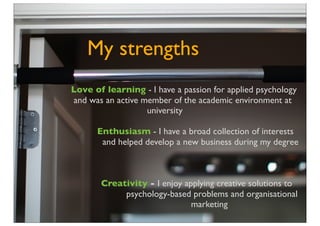 My strengths
Love of learning - I have a passion for applied psychology
and was an active member of the academic environment at
                   university

      Enthusiasm - I have a broad collection of interests
       and helped develop a new business during my degree



       Creativity - I enjoy applying creative solutions to
            psychology-based problems and organisational
                              marketing
 