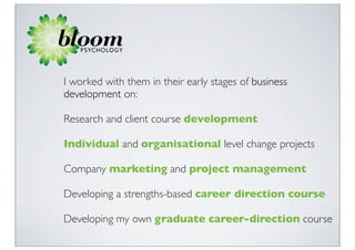 I worked with them in their early stages of business
development on:

Research and client course development

Individual and organisational level change projects

Company marketing and project management

Developing a strengths-based career direction course

Developing my own graduate career-direction course
 