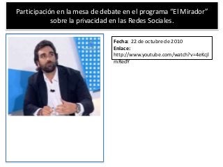 Participación en la mesa de debate en el programa “El Mirador”
sobre la privacidad en las Redes Sociales.
Fecha: 22 de octubre de 2010
Enlace:
http://www.youtube.com/watch?v=4eKcjl
mRedY
 