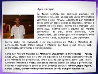 Apresentação
                              Eu, Rafael Stefano, sou paulistano graduado em
                              Jornalismo e Relações Públicas pelo Centro Universitário
                              Sant’Anna e pela FAPCOM. Apaixonado por marketing
                              online como um todo e análise de resultados, comecei a
                              trabalhar na área digital através da Construção Civil
                              desde 2003, atuando junto a algumas das maiores
                              construtoras do país, como Brookfield, AAM
                              Incorporadora, Cosil Construções e Incorporações, Even
                              Construtora, Kallas, Stuhlberger e Lucio Engenharia.
Porém, acabei me envolvendo e me especializando em Mídia e Marketing de
performance, tendo grande paixão e interesse por tudo o que envolve web,
comunicação, performance e marketing digital.

Como Key Account Manager da AD.Dialeto Engagement & Performance – Agency
desde 2010, possuo mais de 6 anos de experiência no mercado publicitário voltado
para marketing de performance, tendo passado por agências como Web Talkers,
Camandre Interativa e Neotix, atendendo grandes clientes de varejo e performance
nacionais e internacionais dentre os quais podemos destacar: Rakuten, Hope Lingerie,
Canon, Carrera, Momentum Empreendimentos, Corello e Grupo Emporionaka.
 