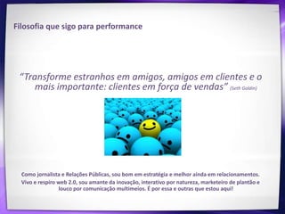 Filosofia que sigo para performance




 “Transforme estranhos em amigos, amigos em clientes e o
     mais importante: clientes em força de vendas” (Seth Goldin)




  Como jornalista e Relações Públicas, sou bom em estratégia e melhor ainda em relacionamentos.
  Vivo e respiro web 2.0, sou amante da inovação, interativo por natureza, marketeiro de plantão e
                 louco por comunicação multimeios. É por essa e outras que estou aqui!
 
