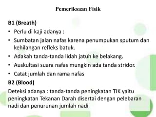 Pemeriksaan Fisik
B1 (Breath)
• Perlu di kaji adanya :
• Sumbatan jalan nafas karena penumpukan sputum dan
kehilangan refleks batuk.
• Adakah tanda-tanda lidah jatuh ke belakang.
• Auskultasi suara nafas mungkin ada tanda stridor.
• Catat jumlah dan rama nafas
B2 (Blood)
Deteksi adanya : tanda-tanda peningkatan TIK yaitu
peningkatan Tekanan Darah disertai dengan pelebaran
nadi dan penurunan jumlah nadi
 