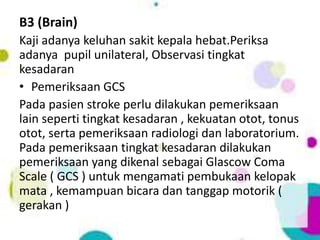 B3 (Brain)
Kaji adanya keluhan sakit kepala hebat.Periksa
adanya pupil unilateral, Observasi tingkat
kesadaran
• Pemeriksaan GCS
Pada pasien stroke perlu dilakukan pemeriksaan
lain seperti tingkat kesadaran , kekuatan otot, tonus
otot, serta pemeriksaan radiologi dan laboratorium.
Pada pemeriksaan tingkat kesadaran dilakukan
pemeriksaan yang dikenal sebagai Glascow Coma
Scale ( GCS ) untuk mengamati pembukaan kelopak
mata , kemampuan bicara dan tanggap motorik (
gerakan )
 
