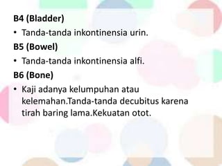 B4 (Bladder)
• Tanda-tanda inkontinensia urin.
B5 (Bowel)
• Tanda-tanda inkontinensia alfi.
B6 (Bone)
• Kaji adanya kelumpuhan atau
kelemahan.Tanda-tanda decubitus karena
tirah baring lama.Kekuatan otot.
 