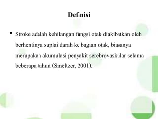 Definisi
• Stroke adalah kehilangan fungsi otak diakibatkan oleh
berhentinya suplai darah ke bagian otak, biasanya
merupakan akumulasi penyakit serebrovaskular selama
beberapa tahun (Smeltzer, 2001).
 