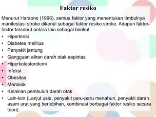 Faktor resiko
Menurut Harsono (1996), semua faktor yang menentukan timbulnya
manifestasi stroke dikenal sebagai faktor resiko stroke. Adapun faktor-
faktor tersebut antara lain sebagai berikut:
• Hipertensi
• Diabetes mellitus
• Penyakit jantung
• Gangguan aliran darah otak sepintas
• Hiperkolesterolemi
• Infeksi
• Obesitas
• Merokok
• Kelainan pembuluh darah otak
• Lain-lain (Lanjut usia, penyakit paru-paru menahun, penyakit darah,
asam urat yang berlebihan, kombinasi berbagai faktor resiko secara
teori).
 