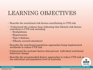 Deakin University CRICOS Provider Code: 00113B
DEAKIN MEDICAL SCHOOL
Public Health Medicine Nutrition and Cardiovascular Disease (CVD) – Slide 1
LEARNING OBJECTIVES
• Describe the nutritional risk factors contributing to CVD risk
• Understand the evidence base indicating that lifestyle risk factors
contribute to CVD risk including:
• Dyslipidemia
• Hypertension
• Type 2 diabetes
• (Obesity covered elsewhere)
• Describe the nutritional population approaches being implemented
worldwide to reduce CVD risk
• Understand the systemic factors that prevent individual nutritional
behaviour change
• Describe the recommended dietary approaches to reduce CVD risk at
the individual and population level in Australia
 