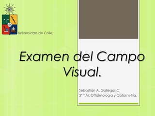 Examen del Campo
Visual.
Sebastián A. Gallegos C.
3° T.M. Oftalmología y Optometría.
Universidad de Chile.
 