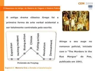 O antigo drama clássico Grego foi a primeira forma de arte verbal ocidental a ser totalmente controlada pela escrita.  Atinge o seu auge no romance policial, iniciado com o “The Murders in the Rue Morgue” de Poe, publicado em 1841.  O Desenlace da Intriga: da História de Viagens à História Policial Pirâmide de Freytag 