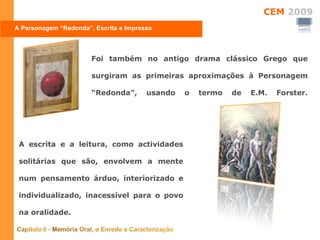 A Personagem “Redonda”, Escrita e Impressa Foi também no antigo drama clássico Grego que surgiram as primeiras aproximações à Personagem “Redonda”, usando o termo de E.M. Forster. A escrita e a leitura, como actividades solitárias que são, envolvem a mente num pensamento árduo, interiorizado e individualizado, inacessível para o povo na oralidade. 