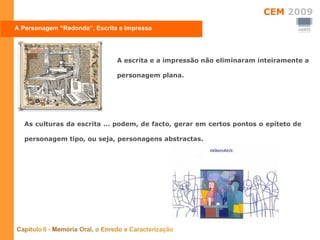 A escrita e a impressão não eliminaram inteiramente a personagem plana.  A Personagem “Redonda”, Escrita e Impressa As culturas da escrita … podem, de facto, gerar em certos pontos o epíteto de personagem tipo, ou seja, personagens abstractas. 