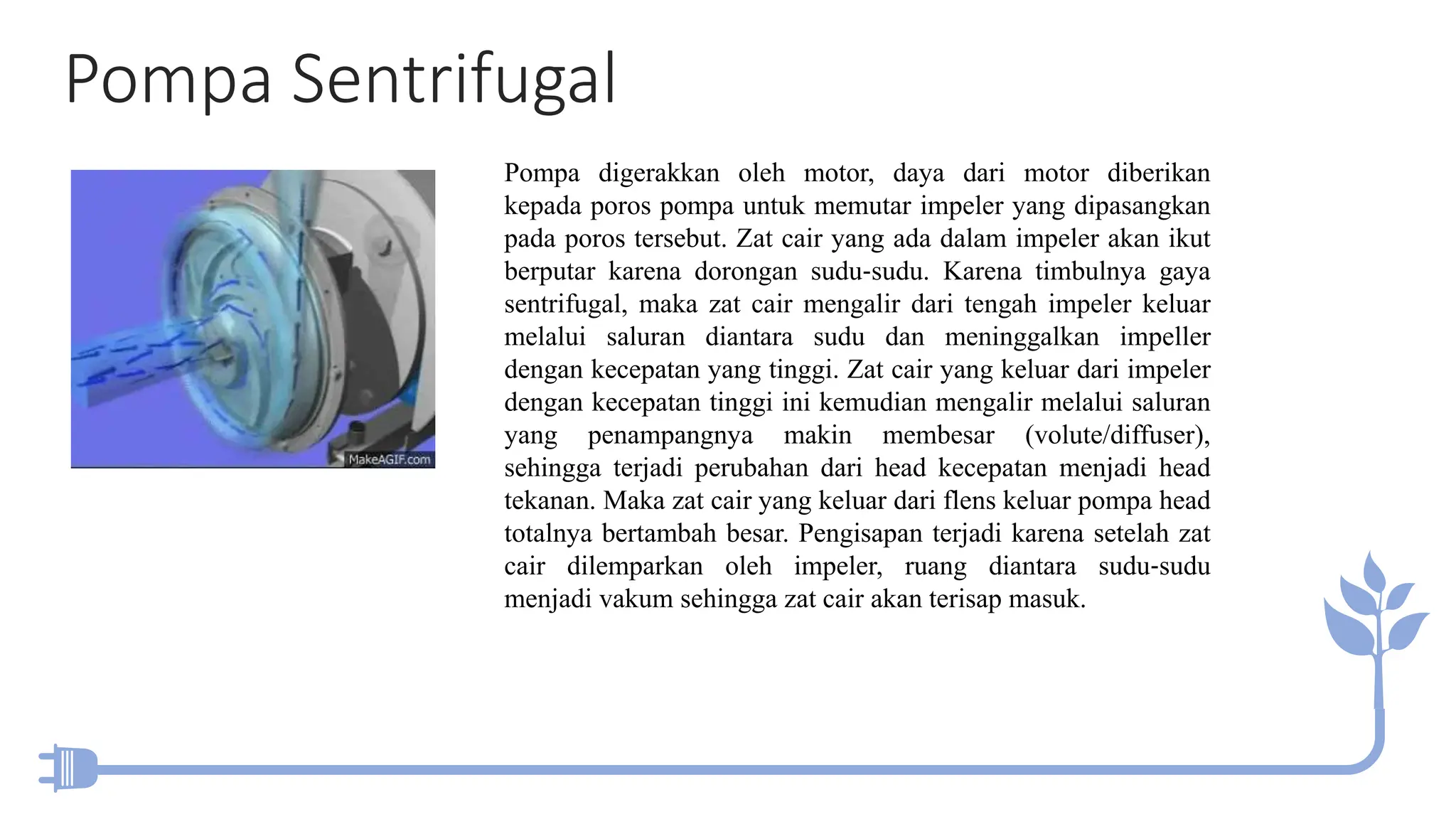 Pompa Sentrifugal
Pompa digerakkan oleh motor, daya dari motor diberikan
kepada poros pompa untuk memutar impeler yang dipasangkan
pada poros tersebut. Zat cair yang ada dalam impeler akan ikut
berputar karena dorongan sudu‐sudu. Karena timbulnya gaya
sentrifugal, maka zat cair mengalir dari tengah impeler keluar
melalui saluran diantara sudu dan meninggalkan impeller
dengan kecepatan yang tinggi. Zat cair yang keluar dari impeler
dengan kecepatan tinggi ini kemudian mengalir melalui saluran
yang penampangnya makin membesar (volute/diffuser),
sehingga terjadi perubahan dari head kecepatan menjadi head
tekanan. Maka zat cair yang keluar dari flens keluar pompa head
totalnya bertambah besar. Pengisapan terjadi karena setelah zat
cair dilemparkan oleh impeler, ruang diantara sudu‐sudu
menjadi vakum sehingga zat cair akan terisap masuk.
 