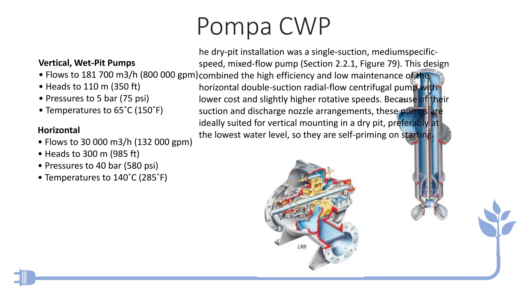 Pompa CWP
Vertical, Wet-Pit Pumps
• Flows to 181 700 m3/h (800 000 gpm)
• Heads to 110 m (350 ft)
• Pressures to 5 bar (75 psi)
• Temperatures to 65˚C (150˚F)
Horizontal
• Flows to 30 000 m3/h (132 000 gpm)
• Heads to 300 m (985 ft)
• Pressures to 40 bar (580 psi)
• Temperatures to 140˚C (285˚F)
he dry-pit installation was a single-suction, mediumspecific-
speed, mixed-flow pump (Section 2.2.1, Figure 79). This design
combined the high efficiency and low maintenance of the
horizontal double-suction radial-flow centrifugal pump with
lower cost and slightly higher rotative speeds. Because of their
suction and discharge nozzle arrangements, these pumps are
ideally suited for vertical mounting in a dry pit, preferably at
the lowest water level, so they are self-priming on starting.
 