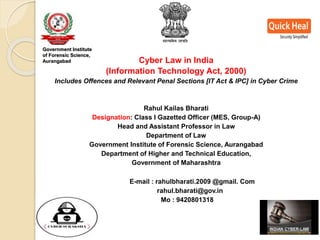Cyber Law in India
(Information Technology Act, 2000)
Includes Offences and Relevant Penal Sections [IT Act & IPC] in Cyber Crime
Rahul Kailas Bharati
Designation: Class I Gazetted Officer (MES, Group-A)
Head and Assistant Professor in Law
Department of Law
Government Institute of Forensic Science, Aurangabad
Department of Higher and Technical Education,
Government of Maharashtra
E-mail : rahulbharati.2009 @gmail. Com
rahul.bharati@gov.in
Mo : 9420801318
Government Institute
of Forensic Science,
Aurangabad
 