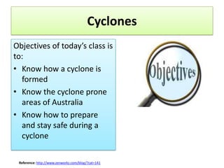 Cyclones
Objectives of today’s class is
to:
• Know how a cyclone is
  formed
• Know the cyclone prone
  areas of Australia
• Know how to prepare
  and stay safe during a
  cyclone

 Reference: http://www.zenworkz.com/blog/?cat=141
 