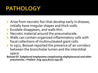  Arise from necrotic foci that develop early in disease,
initially have irregular shapes and thick walls.
 Exudate disappears, and walls thin.
 Necrotic material around the pneumatocele.
 Walls can contain organized inflammatory cells with
focal collections of multinucleated giant cells.
 In 1972, Boisset reported the presence of air corridors
between the bronchiolar lumen and the interstitial
space
Boisset GF. Subpleural emphysema complicating staphylococcal and other
pneumonias.J Pediatr. Aug 1972;81(2):259-66.
 