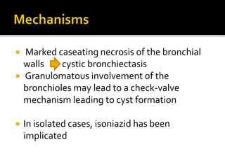  Marked caseating necrosis of the bronchial
walls cystic bronchiectasis
 Granulomatous involvement of the
bronchioles may lead to a check-valve
mechanism leading to cyst formation
 In isolated cases, isoniazid has been
implicated
 