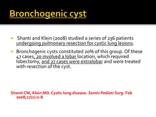  Shanti and Klein (2008) studied a series of 236 patients
undergoing pulmonary resection for cystic lung lesions.
 Bronchogenic cysts constituted 20% of this group. Of these
47 cases, 20 involved a lobar location, which required
lobectomy, and 27 cases were extralobar and were treated
with resection of the cyst.
Shanti CM, Klein MD. Cystic lung disease. Semin PediatrSurg. Feb
2008;17(1):2-8.
 