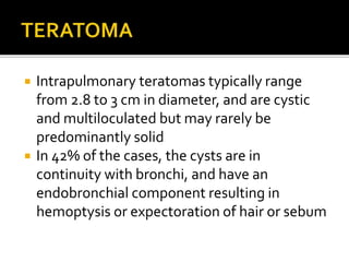  Intrapulmonary teratomas typically range
from 2.8 to 3 cm in diameter, and are cystic
and multiloculated but may rarely be
predominantly solid
 In 42% of the cases, the cysts are in
continuity with bronchi, and have an
endobronchial component resulting in
hemoptysis or expectoration of hair or sebum
 