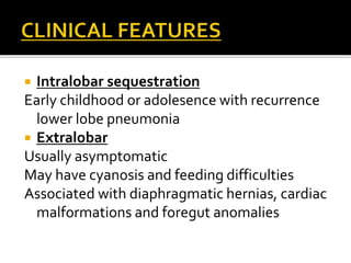  Intralobar sequestration
Early childhood or adolesence with recurrence
lower lobe pneumonia
 Extralobar
Usually asymptomatic
May have cyanosis and feeding difficulties
Associated with diaphragmatic hernias, cardiac
malformations and foregut anomalies
 