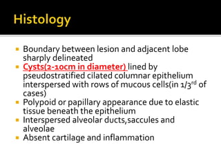  Boundary between lesion and adjacent lobe
sharply delineated
 Cysts(2-10cm in diameter) lined by
pseudostratified cilated columnar epithelium
interspersed with rows of mucous cells(in 1/3rd of
cases)
 Polypoid or papillary appearance due to elastic
tissue beneath the epithelium
 Interspersed alveolar ducts,saccules and
alveolae
 Absent cartilage and inflammation
 