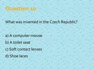 Question 10
What was invented in the Czech Republic?
a) A computer mouse
b) A toilet seat
c) Soft contact lenses
d) Shoe laces
 
