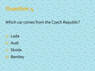 Question 4
Which car comes from the Czech Republic?
a) Lada
b) Audi
c) Skoda
d) Bentley
 