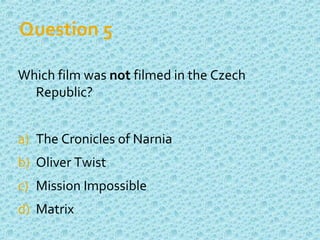 Question 5
Which film was not filmed in the Czech
Republic?
a) The Cronicles of Narnia
b) Oliver Twist
c) Mission Impossible
d) Matrix
 