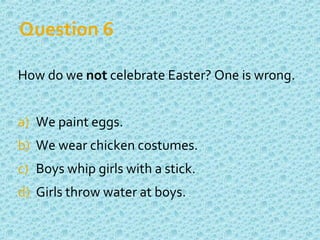 Question 6
How do we not celebrate Easter? One is wrong.
a) We paint eggs.
b) We wear chicken costumes.
c) Boys whip girls with a stick.
d) Girls throw water at boys.
 