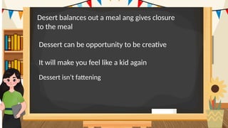 .
Desert balances out a meal ang gives closure
to the meal.
Dessert can be opportunity to be creative.
It will make you feel like a kid again.
Dessert isn’t fattening.
 