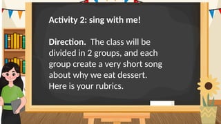 Activity 2: sing with me!
Direction. The class will be
divided in 2 groups, and each
group create a very short song
about why we eat dessert.
Here is your rubrics.
 